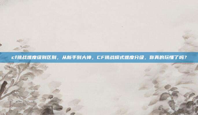cf挑战难度级别区别,从新手到大神,CF挑战模式难度分级,你真的玩懂了吗?