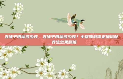 五味子用量多少克,五味子用量多少克?中医师教你正确搭配,养生效果翻倍