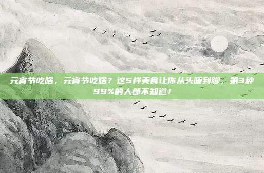 元宵节吃啥,元宵节吃啥?这5样美食让你从头暖到脚,第3种99%的人都不知道!