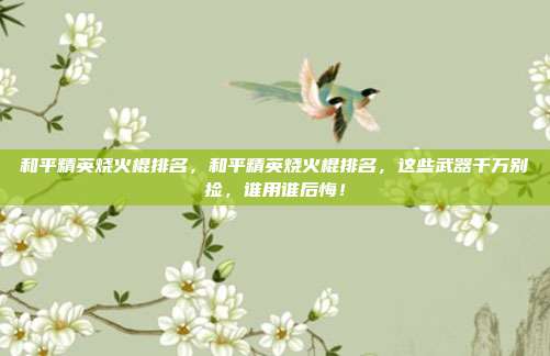 和平精英烧火棍排名,和平精英烧火棍排名,这些武器千万别捡,谁用谁后悔!
