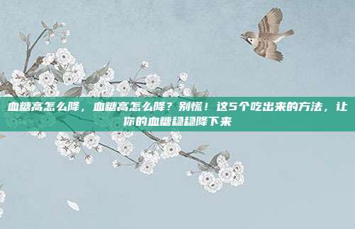血糖高怎么降,血糖高怎么降?别慌!这5个吃出来的方法,让你的血糖稳稳降下来