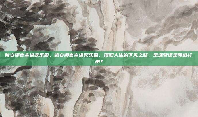 姚安娜官宣进娱乐圈,姚安娜官宣进娱乐圈,顶配人生的下凡之路,是逐梦还是降维打击?