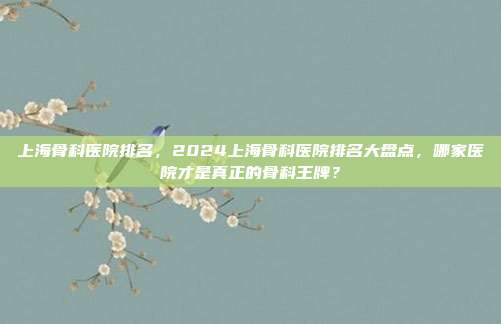 上海骨科医院排名,2024上海骨科医院排名大盘点,哪家医院才是真正的骨科王牌?