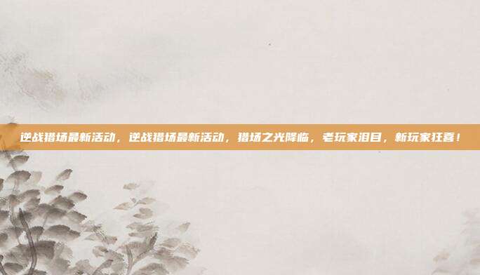 逆战猎场最新活动,逆战猎场最新活动,猎场之光降临,老玩家泪目,新玩家狂喜!