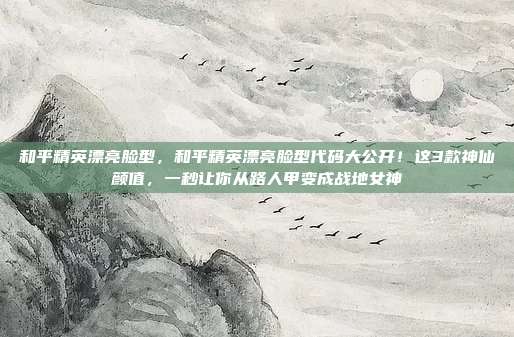 和平精英漂亮脸型,和平精英漂亮脸型代码大公开!这3款神仙颜值,一秒让你从路人甲变成战地女神