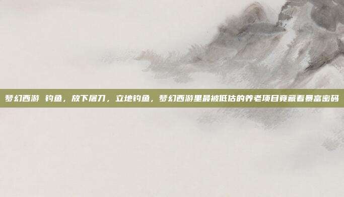 梦幻西游 钓鱼,放下屠刀,立地钓鱼,梦幻西游里最被低估的养老项目竟藏着暴富密码
