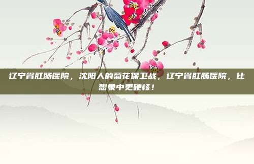 辽宁省肛肠医院,沈阳人的菊花保卫战,辽宁省肛肠医院,比想象中更硬核!