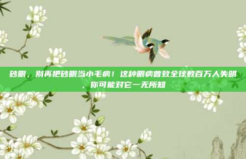 砂眼，别再把砂眼当小毛病！这种眼病曾致全球数百万人失明，你可能对它一无所知