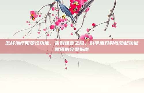 怎样治疗阳萎性功能,告别难言之隐,科学应对男性勃起功能障碍的完整指南