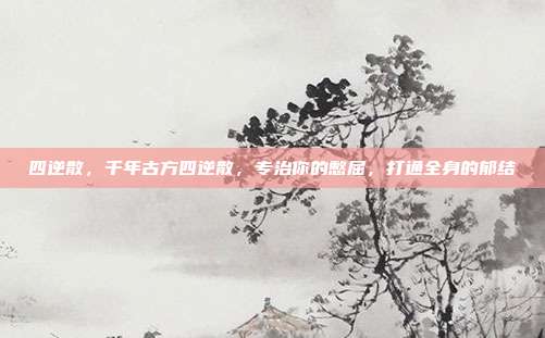 四逆散,千年古方四逆散,专治你的憋屈,打通全身的郁结