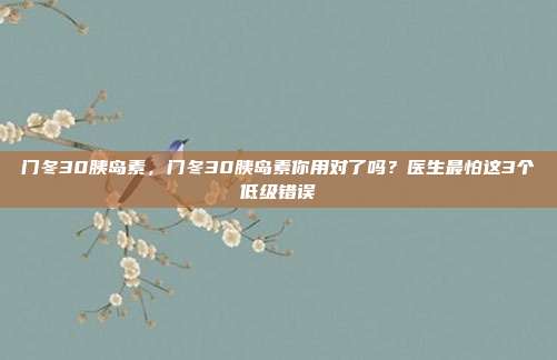 门冬30胰岛素,门冬30胰岛素你用对了吗?医生最怕这3个低级错误