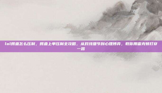 lol鳄鱼怎么压制,鳄鱼上单压制全攻略,从对线细节到心理博弈,教你用雷克顿打穿一路