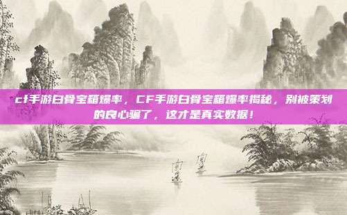 cf手游白骨宝箱爆率,CF手游白骨宝箱爆率揭秘,别被策划的良心骗了,这才是真实数据!