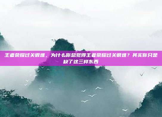 王者荣耀过关很难，为什么你总觉得王者荣耀过关很难？其实你只是缺了这三样东西