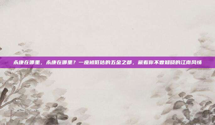 永康在哪里,永康在哪里?一座被低估的五金之都,藏着你不曾知晓的江南风情