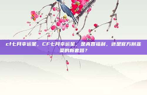 cf七月幸运星,CF七月幸运星,是真香福利,还是官方割韭菜的新套路?