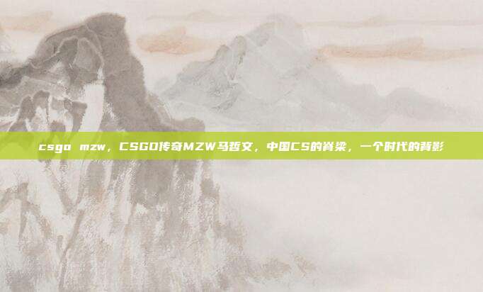 csgo mzw,CSGO传奇MZW马哲文,中国CS的脊梁,一个时代的背影