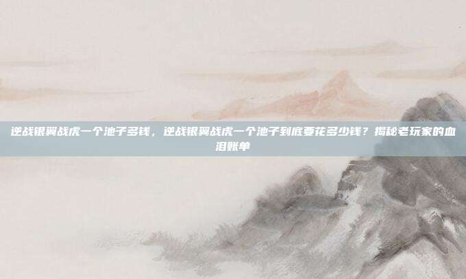 逆战银翼战虎一个池子多钱,逆战银翼战虎一个池子到底要花多少钱?揭秘老玩家的血泪账单