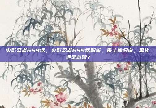 火影忍者659话,火影忍者659话解析,带土的归宿,黑化还是救赎?