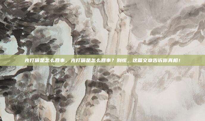 光打嗝是怎么回事,光打嗝是怎么回事?别慌,这篇文章告诉你真相!