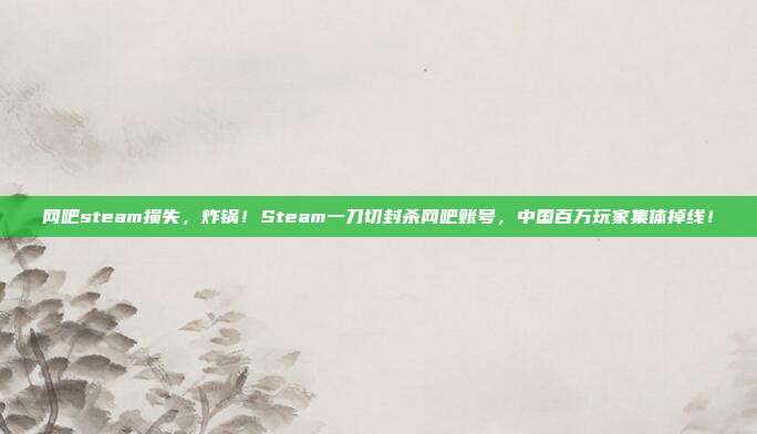网吧steam损失,炸锅!Steam一刀切封杀网吧账号,中国百万玩家集体掉线!