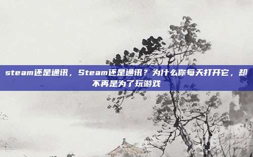 steam还是通讯，Steam还是通讯？为什么你每天打开它，却不再是为了玩游戏