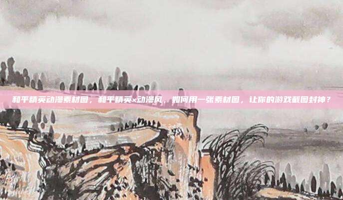 和平精英动漫素材图,和平精英×动漫风,如何用一张素材图,让你的游戏截图封神?