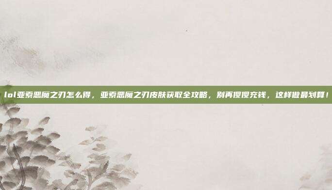 lol亚索恶魔之刃怎么得,亚索恶魔之刃皮肤获取全攻略,别再傻傻充钱,这样做最划算!