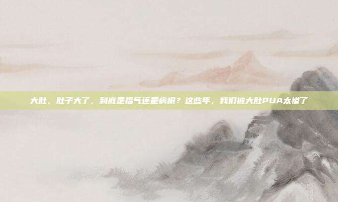 大肚，肚子大了，到底是福气还是病根？这些年，我们被大肚PUA太惨了