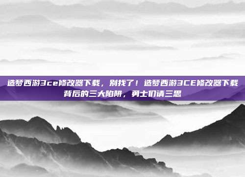 造梦西游3ce修改器下载,别找了!造梦西游3CE修改器下载背后的三大陷阱,勇士们请三思
