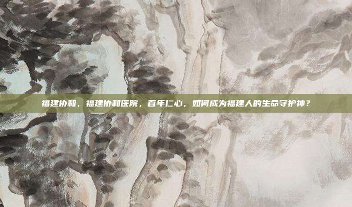 福建协和,福建协和医院,百年仁心,如何成为福建人的生命守护神?