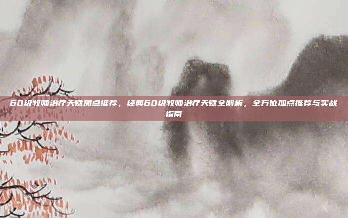 60级牧师治疗天赋加点推荐,经典60级牧师治疗天赋全解析,全方位加点推荐与实战指南