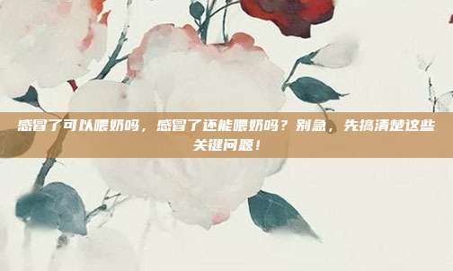 感冒了可以喂奶吗,感冒了还能喂奶吗?别急,先搞清楚这些关键问题!