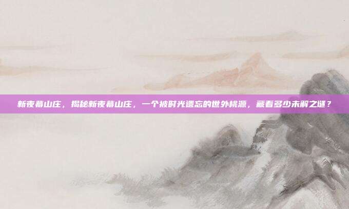 新夜幕山庄,揭秘新夜幕山庄,一个被时光遗忘的世外桃源,藏着多少未解之谜?