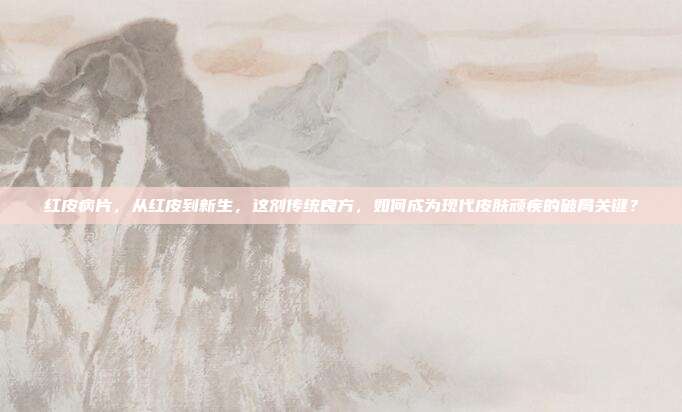 红皮病片，从红皮到新生，这剂传统良方，如何成为现代皮肤顽疾的破局关键？