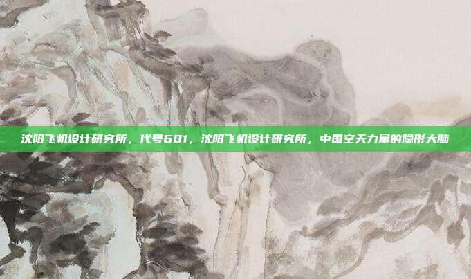 沈阳飞机设计研究所,代号601,沈阳飞机设计研究所,中国空天力量的隐形大脑