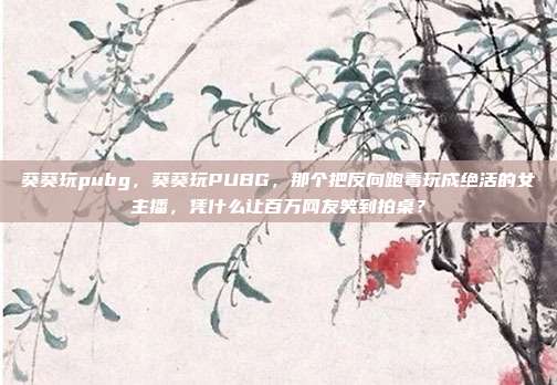 葵葵玩pubg，葵葵玩PUBG，那个把反向跑毒玩成绝活的女主播，凭什么让百万网友笑到拍桌？