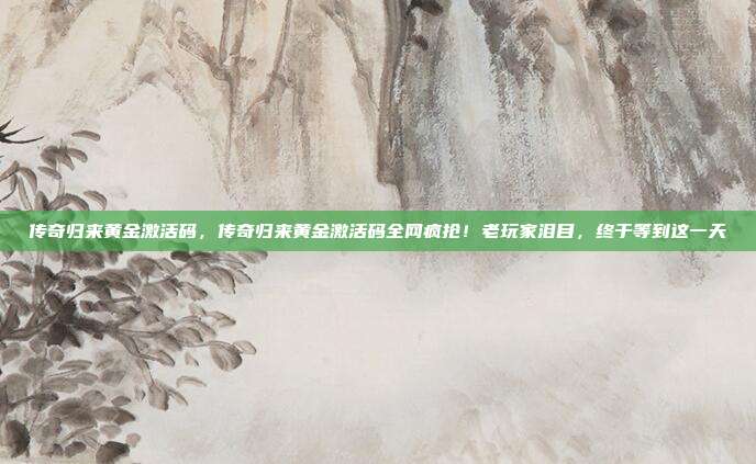 传奇归来黄金激活码,传奇归来黄金激活码全网疯抢!老玩家泪目,终于等到这一天