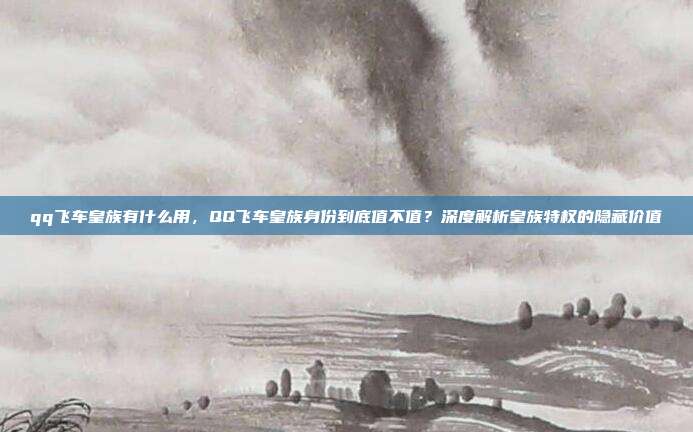 qq飞车皇族有什么用，QQ飞车皇族身份到底值不值？深度解析皇族特权的隐藏价值