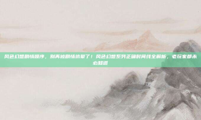 风色幻想剧情顺序,别再被剧情搞晕了!风色幻想系列正确时间线全解析,老玩家都未必知道