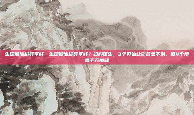 生理期泡脚好不好,生理期泡脚好不好?妇科医生,3个好处让你意想不到,但4个禁忌千万别踩