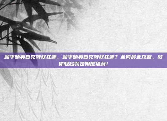 和平精英首充特权在哪，和平精英首充特权在哪？全网最全攻略，教你轻松领走限定福利！
