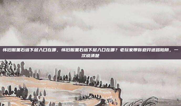 怀旧服黑石塔下层入口在哪,怀旧服黑石塔下层入口在哪?老玩家带你避开迷路陷阱,一次说清楚