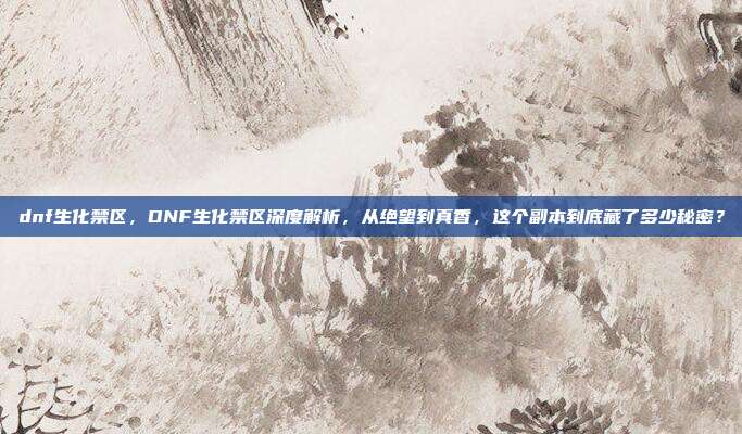 dnf生化禁区，DNF生化禁区深度解析，从绝望到真香，这个副本到底藏了多少秘密？