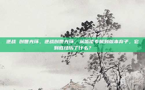 逆战 创世光环,逆战创世光环,从氪佬专属到版本弃子,它到底经历了什么?