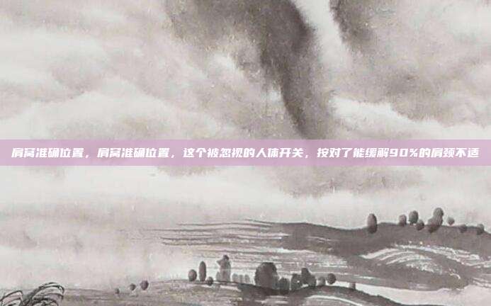 肩窝准确位置,肩窝准确位置,这个被忽视的人体开关,按对了能缓解90%的肩颈不适