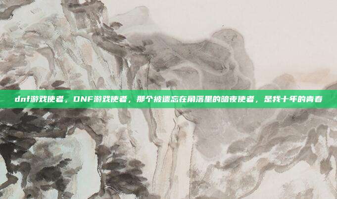 dnf游戏使者,DNF游戏使者,那个被遗忘在角落里的暗夜使者,是我十年的青春