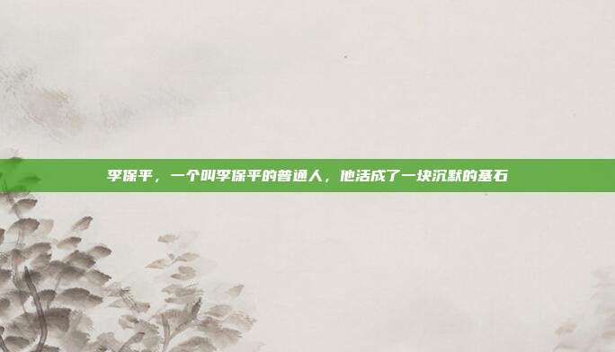 李保平,一个叫李保平的普通人,他活成了一块沉默的基石