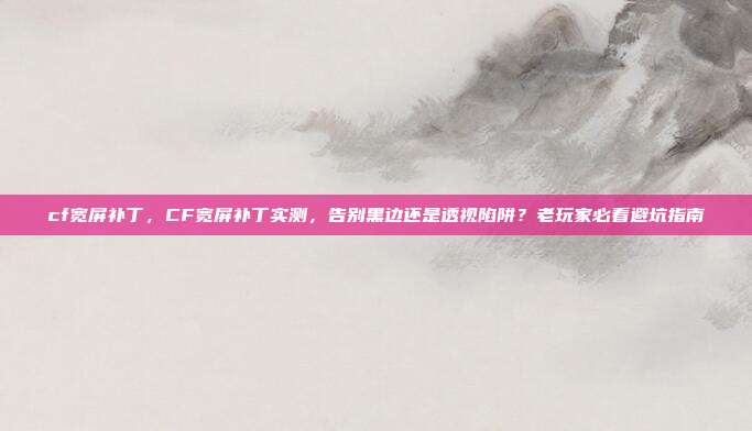 cf宽屏补丁,CF宽屏补丁实测,告别黑边还是透视陷阱?老玩家必看避坑指南