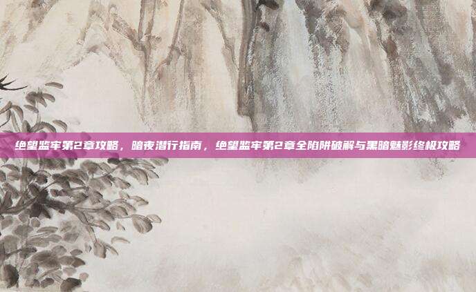 绝望监牢第2章攻略,暗夜潜行指南,绝望监牢第2章全陷阱破解与黑暗魅影终极攻略